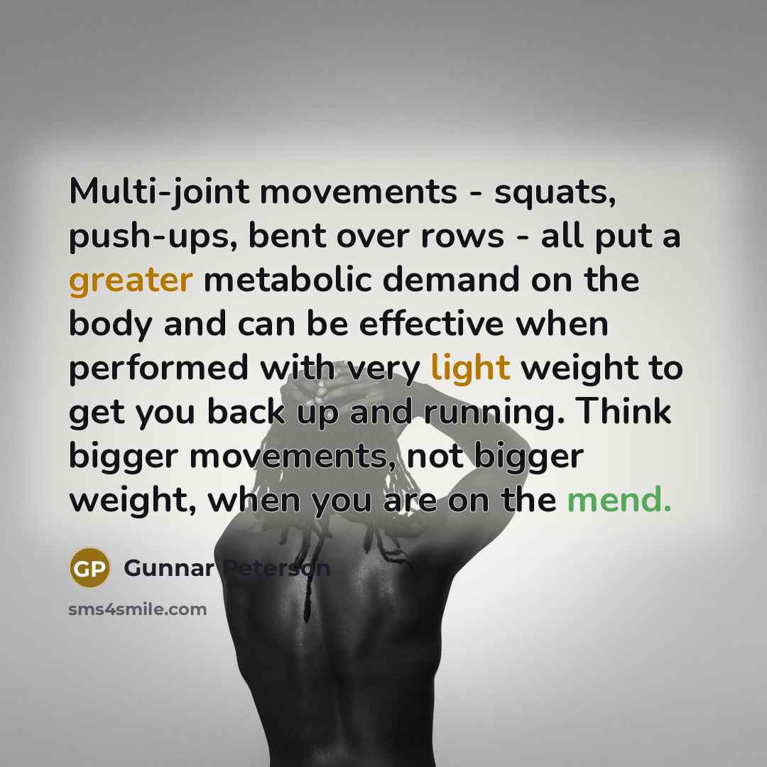 “Multi-joint movements - squats, push-ups, bent over rows - all put a greater metabolic demand on the body and can be effective when performed with very light weight to get you back up and running. Think bigger movements, not bigger weight, when you are on the mend.” quote by Gunnar Peterson