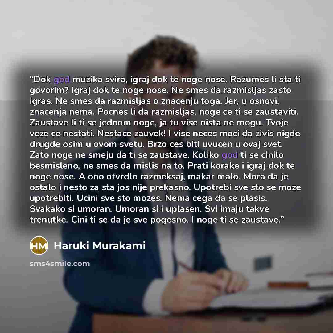 “Dok god muzika svira, igraj dok te noge nose. Razumes li sta ti govorim? Igraj dok te noge nose. Ne smes da razmisljas zasto igras. Ne smes da razmisljas o znacenju toga. Jer, u osnovi, znacenja nema. Pocnes li da razmisljas, noge ce ti se zaustaviti. Zaustave li ti se jednom noge, ja tu vise…” quote by Haruki Murakami