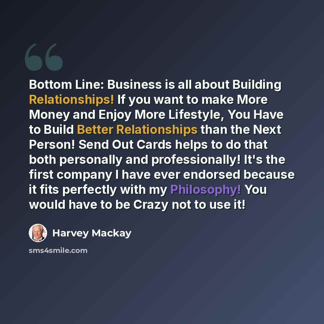 “Bottom Line: Business is all about Building Relationships! If you want to make More Money and Enjoy More Lifestyle, You Have to Build Better Relationships than the Next Person! Send Out Cards helps to do that both personally and professionally! It's the first company I have ever endorsed because…” quote by Harvey Mackay