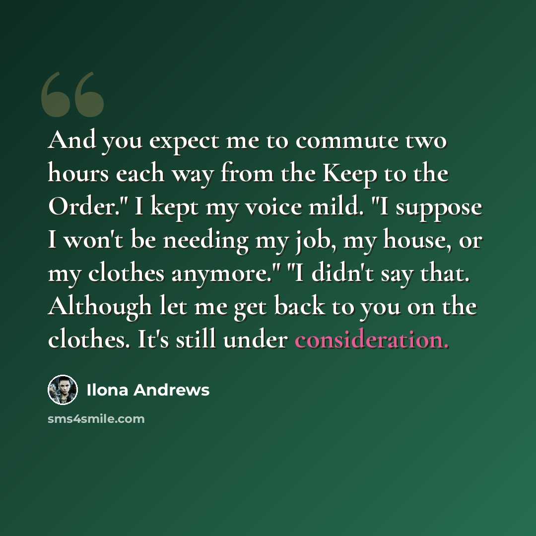 “And you expect me to commute two hours each way from the Keep to the Order." I kept my voice mild. "I suppose I won't be needing my job, my house, or my clothes anymore." "I didn't say that. Although let me get back to you on the clothes. It's still under consideration.” quote by Ilona Andrews