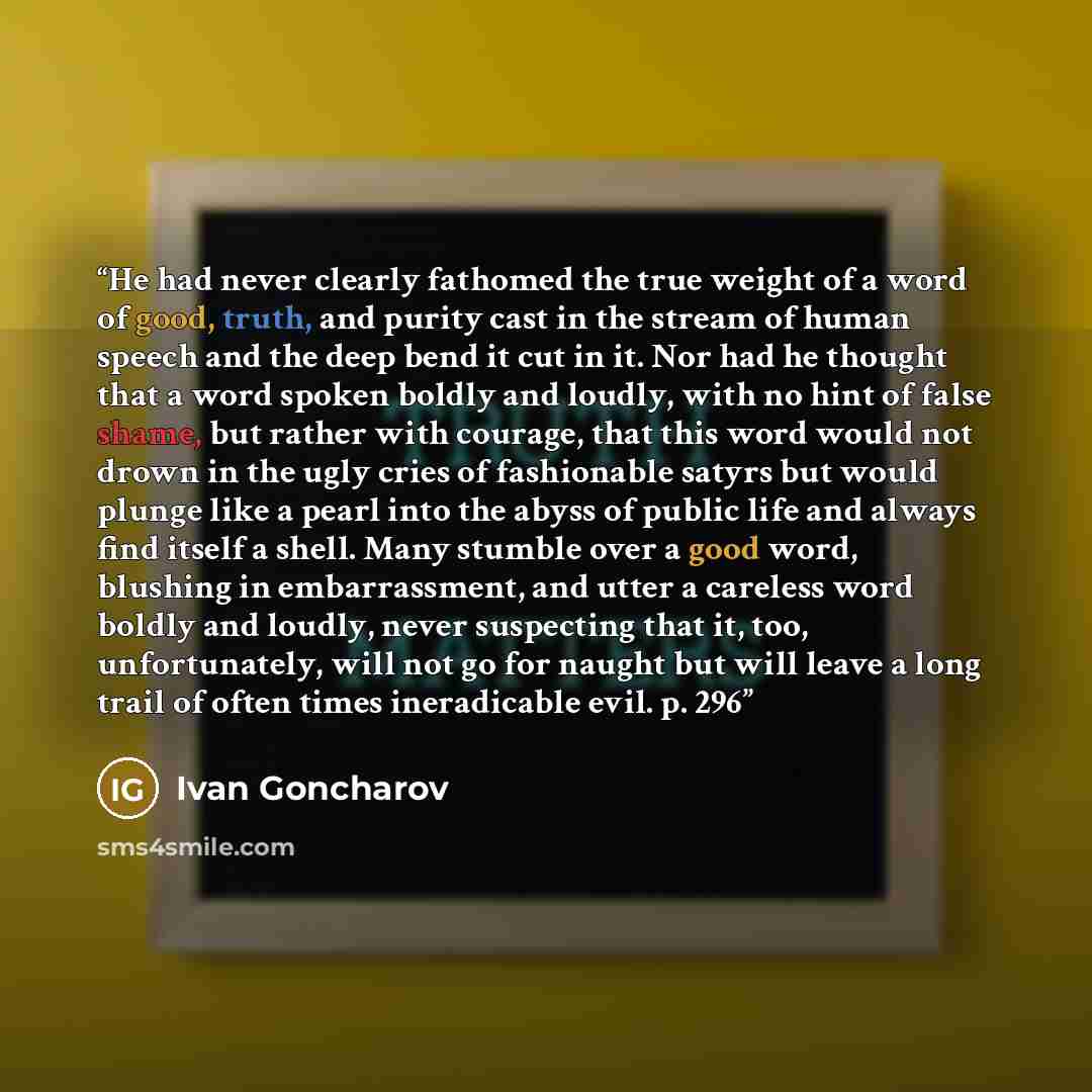 “He had never clearly fathomed the true weight of a word of good, truth, and purity cast in the stream of human speech and the deep bend it cut in it. Nor had he thought that a word spoken boldly and loudly, with no hint of false shame, but rather with courage, that this word would not drown in the…” quote by Ivan Goncharov