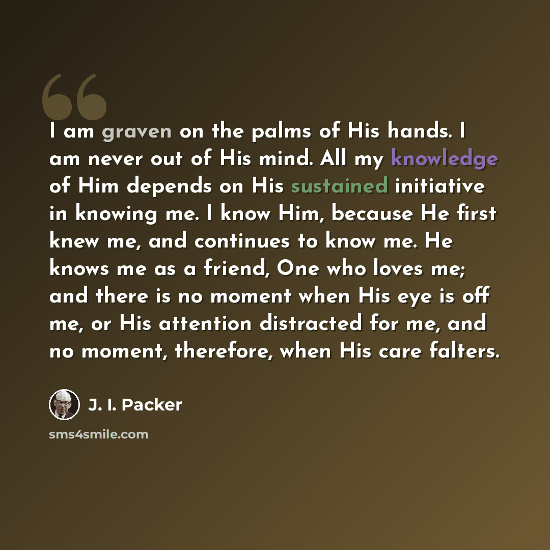 “I am graven on the palms of His hands. I am never out of His mind. All my knowledge of Him depends on His sustained initiative in knowing me. I know Him, because He first knew me, and continues to know me. He knows me as a friend, One who loves me; and there is no moment when His eye is off me, or…” quote by J. I. Packer
