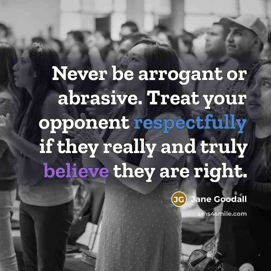 “Never be arrogant or abrasive. Treat your opponent respectfully if they really and truly believe they are right.” quote by Jane Goodall