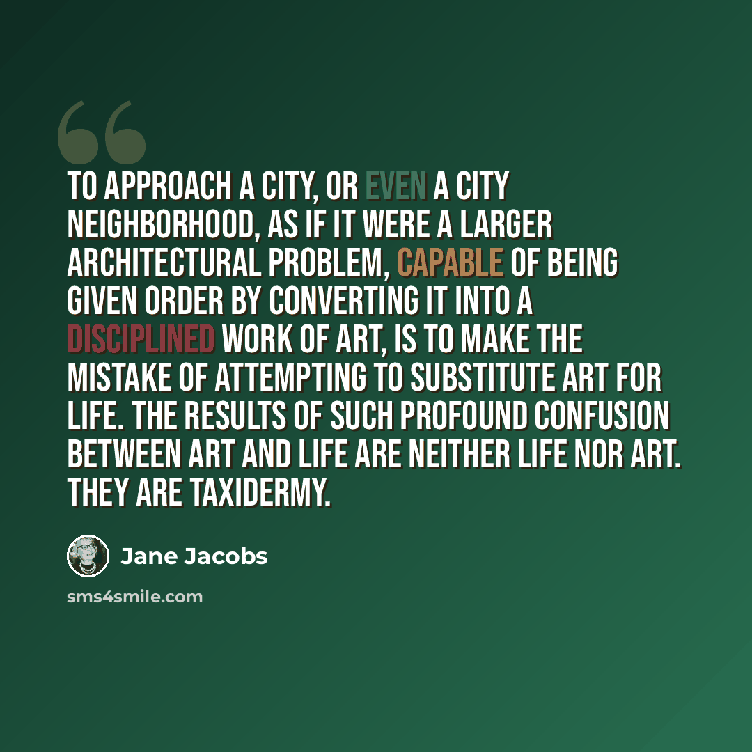 “To approach a city, or even a city neighborhood, as if it were a larger architectural problem, capable of being given order by converting it into a disciplined work of art, is to make the mistake of attempting to substitute art for life. The results of such profound confusion between art and life…” quote by Jane Jacobs