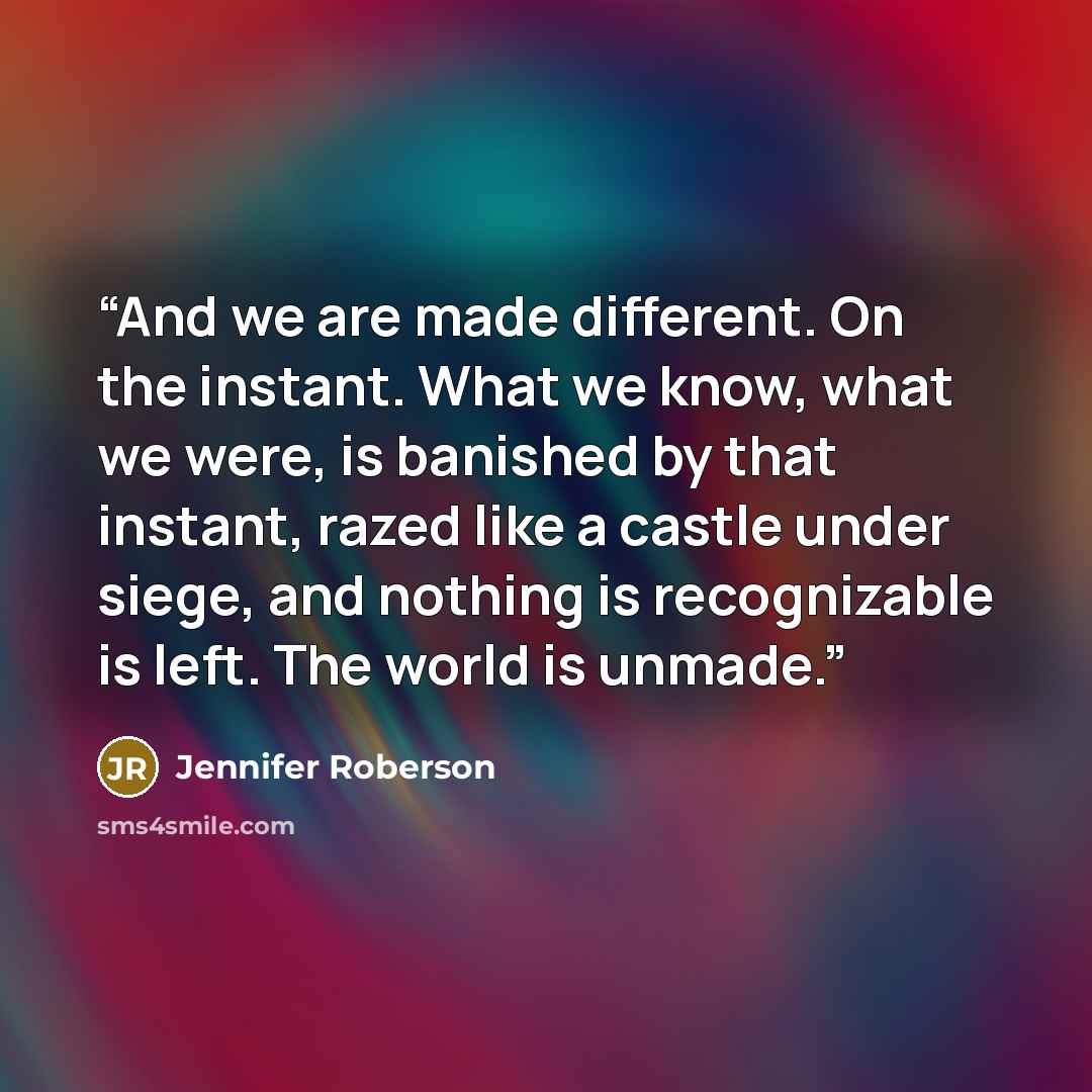 “And we are made different. On the instant. What we know, what we were, is banished by that instant, razed like a castle under siege, and nothing is recognizable is left. The world is unmade.” quote by Jennifer Roberson