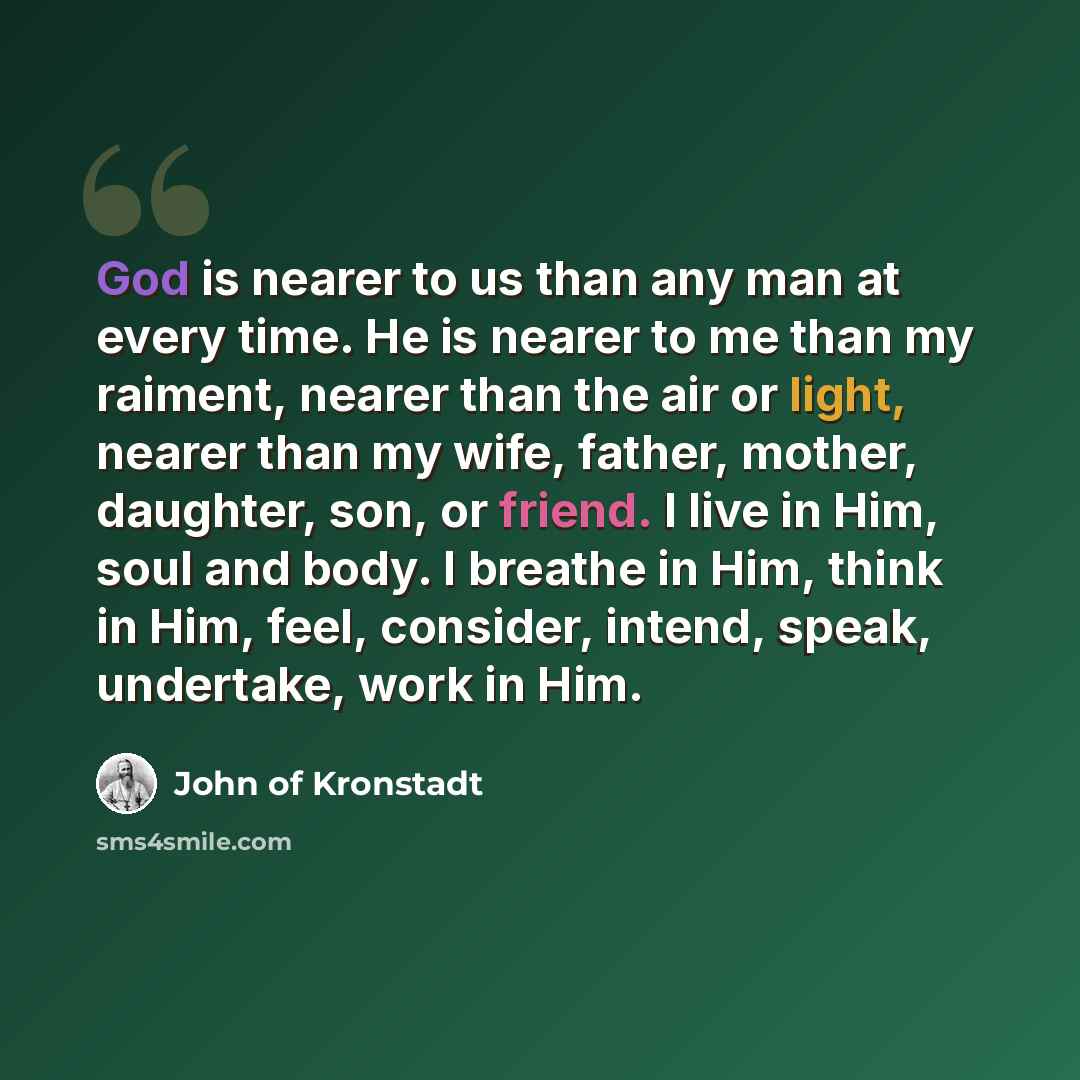“God is nearer to us than any man at every time. He is nearer to me than my raiment, nearer than the air or light, nearer than my wife, father, mother, daughter, son, or friend. I live in Him, soul and body. I breathe in Him, think in Him, feel, consider, intend, speak, undertake, work in Him.” quote by John of Kronstadt