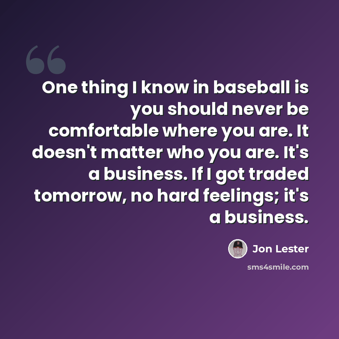 “One thing I know in baseball is you should never be comfortable where you are. It doesn't matter who you are. It's a business. If I got traded tomorrow, no hard feelings; it's a business.” quote by Jon Lester