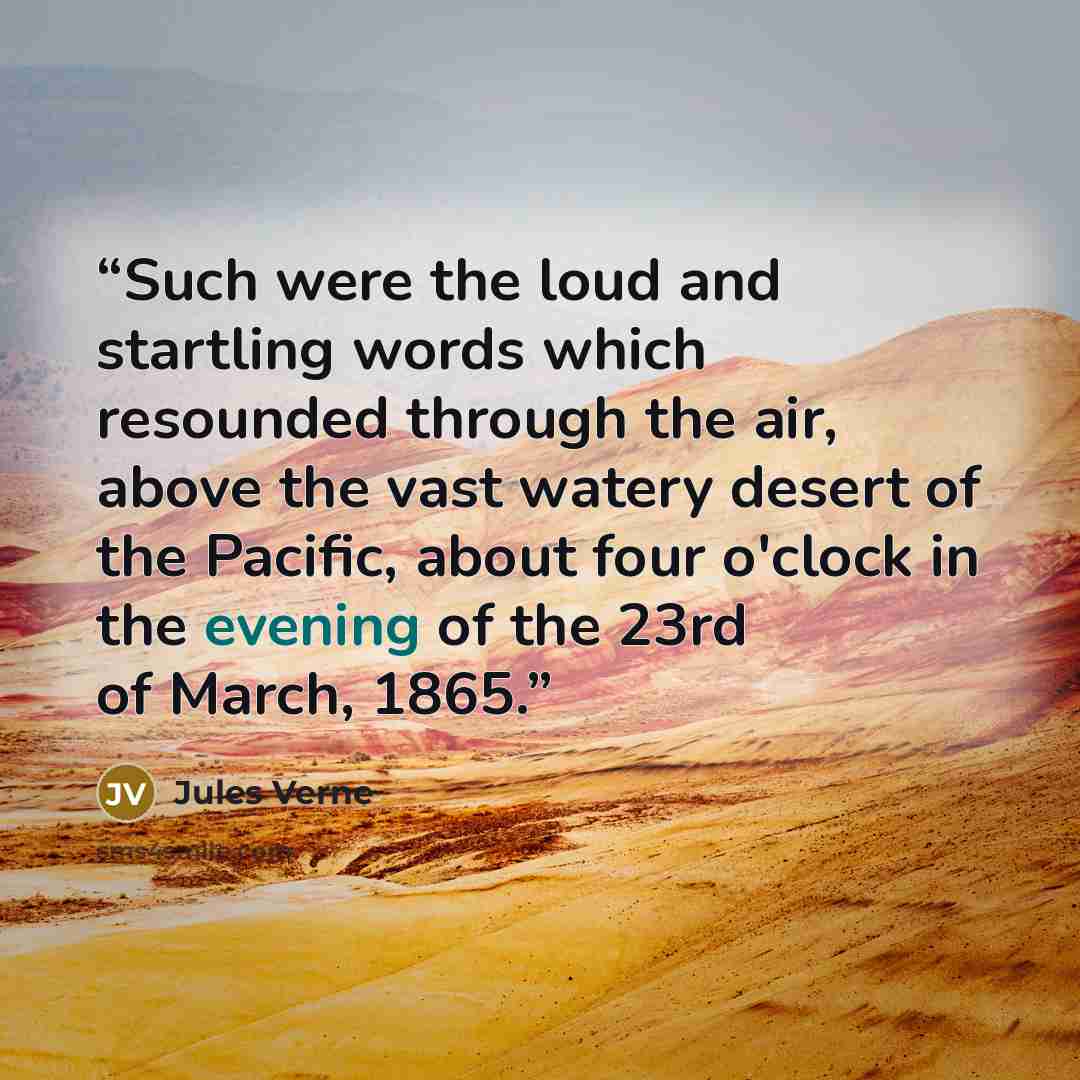 “Such were the loud and startling words which resounded through the air, above the vast watery desert of the Pacific, about four o'clock in the evening of the 23rd of March, 1865.” quote by Jules Verne