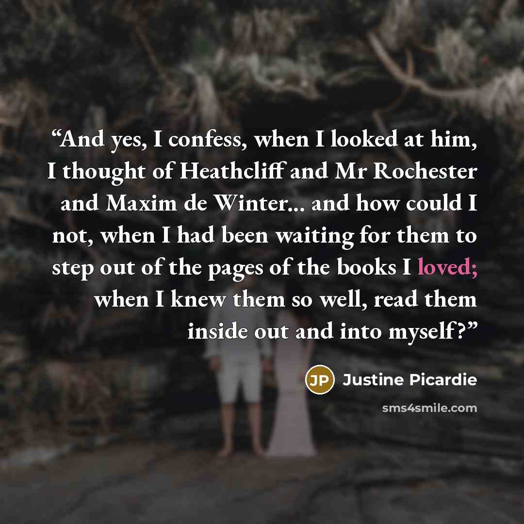 “And yes, I confess, when I looked at him, I thought of Heathcliff and Mr Rochester and Maxim de Winter... and how could I not, when I had been waiting for them to step out of the pages of the books I loved; when I knew them so well, read them inside out and into myself?” quote by Justine Picardie