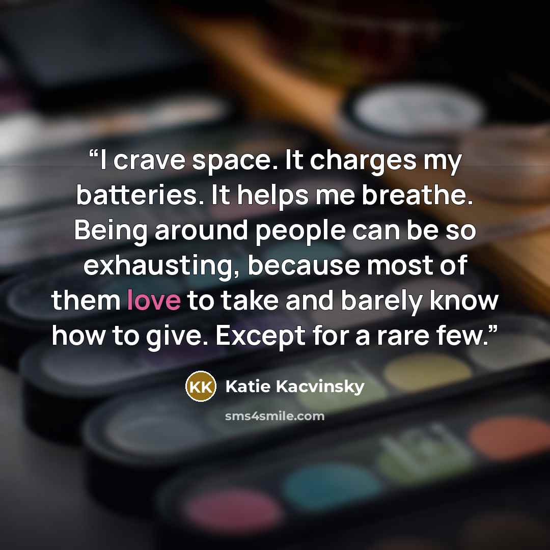 “I crave space. It charges my batteries. It helps me breathe. Being around people can be so exhausting, because most of them love to take and barely know how to give. Except for a rare few.” quote by Katie Kacvinsky