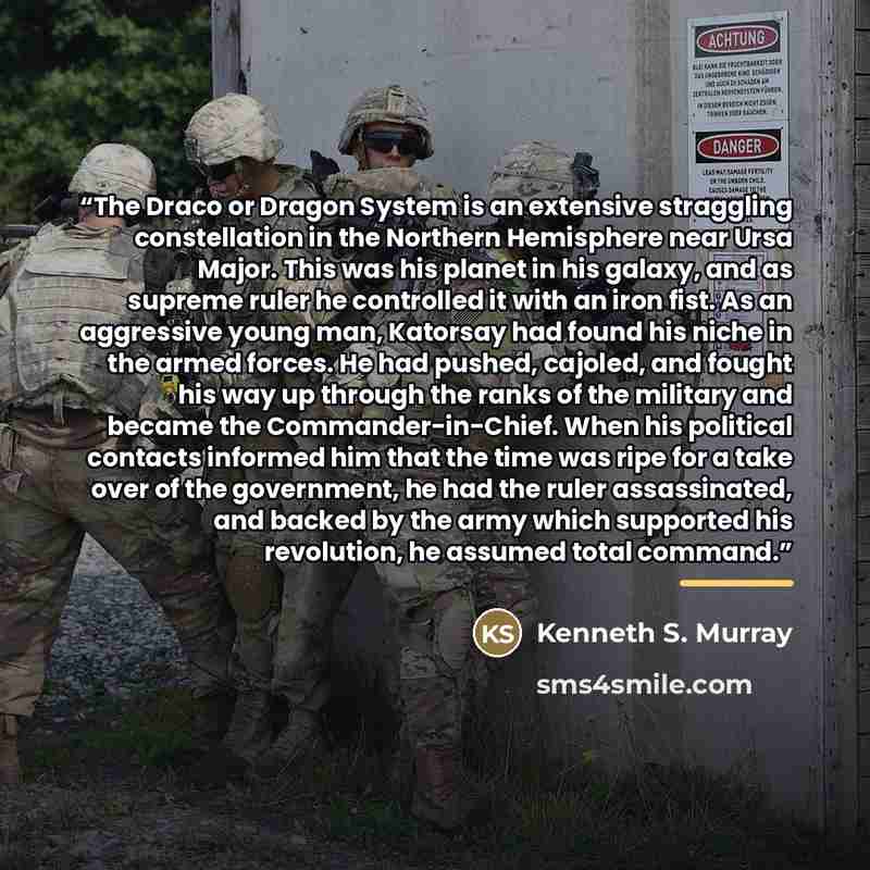 “The Draco or Dragon System is an extensive straggling constellation in the Northern Hemisphere near Ursa Major. This was his planet in his galaxy, and as supreme ruler he controlled it with an iron fist. As an aggressive young man, Katorsay had found his niche in the armed forces. He had pushed…” quote by Kenneth S. Murray