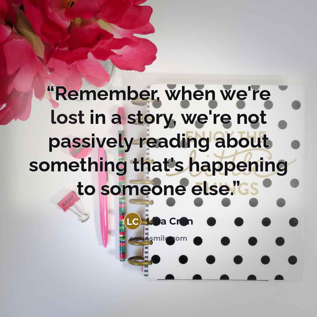 “Remember, when we're lost in a story, we're not passively reading about something that's happening to someone else.” quote by Lisa Cron