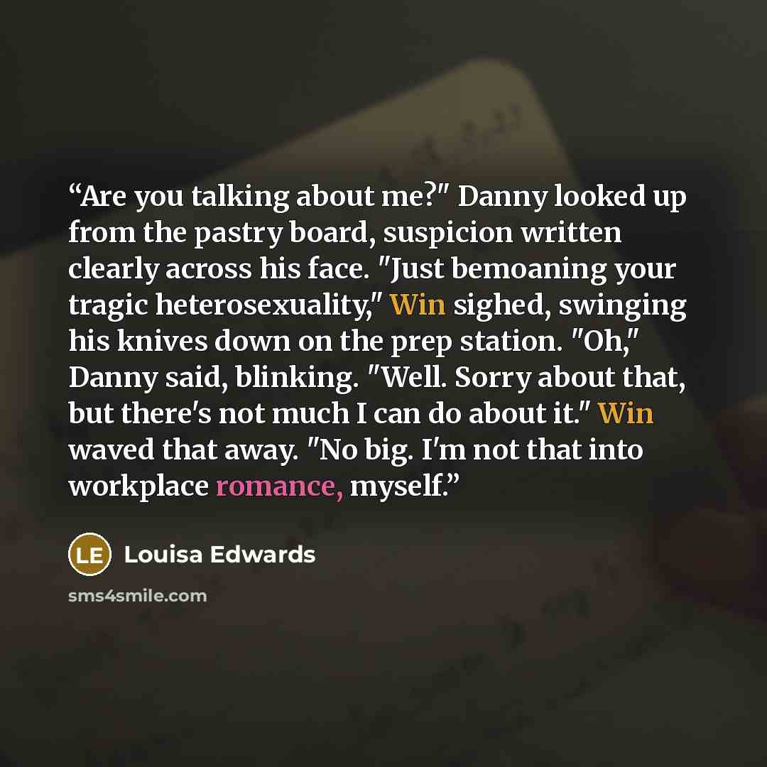 “Are you talking about me?" Danny looked up from the pastry board, suspicion written clearly across his face. "Just bemoaning your tragic heterosexuality," Win sighed, swinging his knives down on the prep station. "Oh," Danny said, blinking. "Well. Sorry about that, but there's not much I can do…” quote by Louisa Edwards
