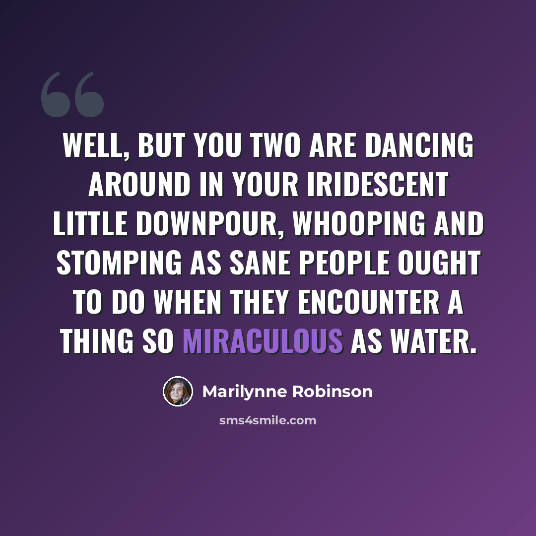 “Well, but you two are dancing around in your iridescent little downpour, whooping and stomping as sane people ought to do when they encounter a thing so miraculous as water.” quote by Marilynne Robinson