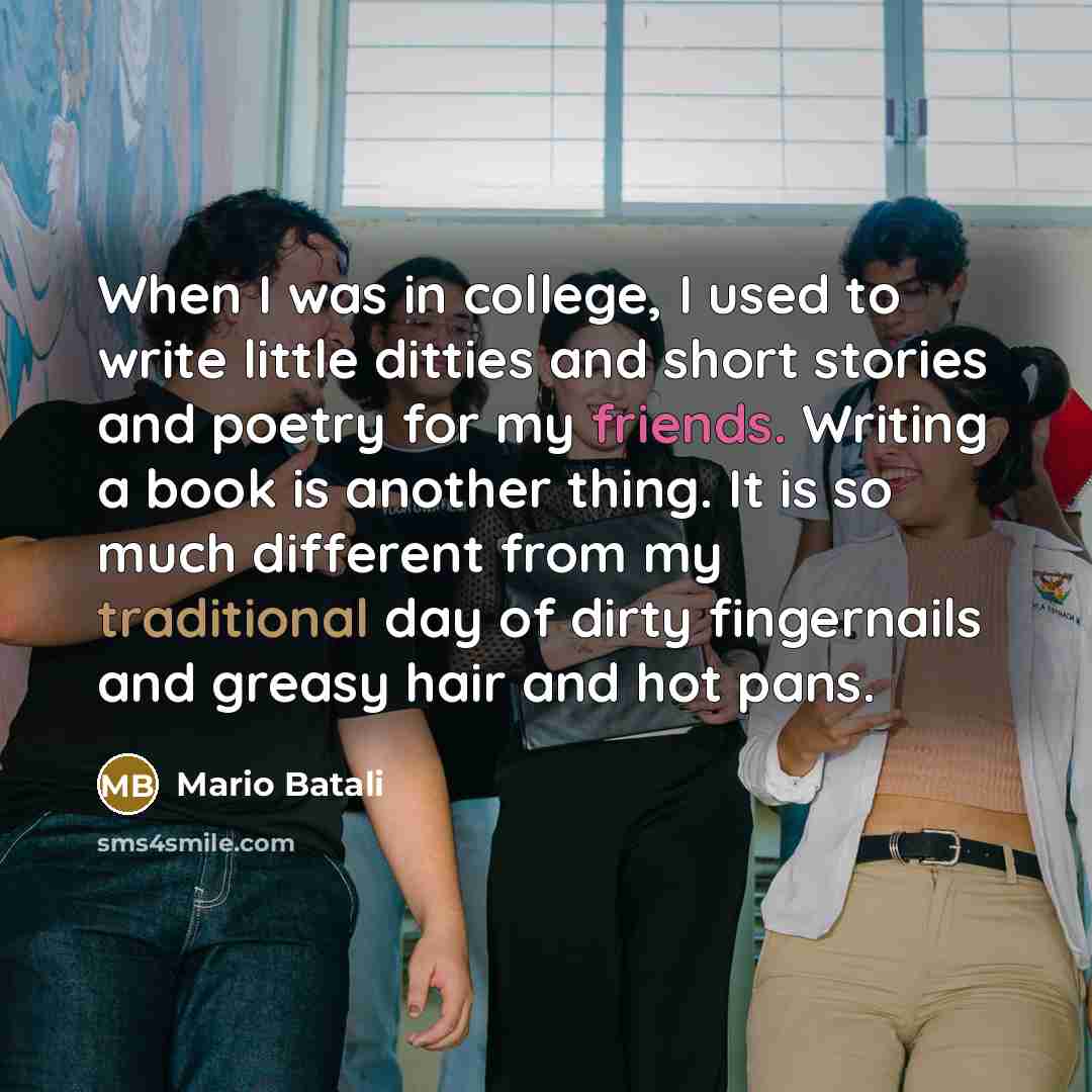 “When I was in college, I used to write little ditties and short stories and poetry for my friends. Writing a book is another thing. It is so much different from my traditional day of dirty fingernails and greasy hair and hot pans.” quote by Mario Batali