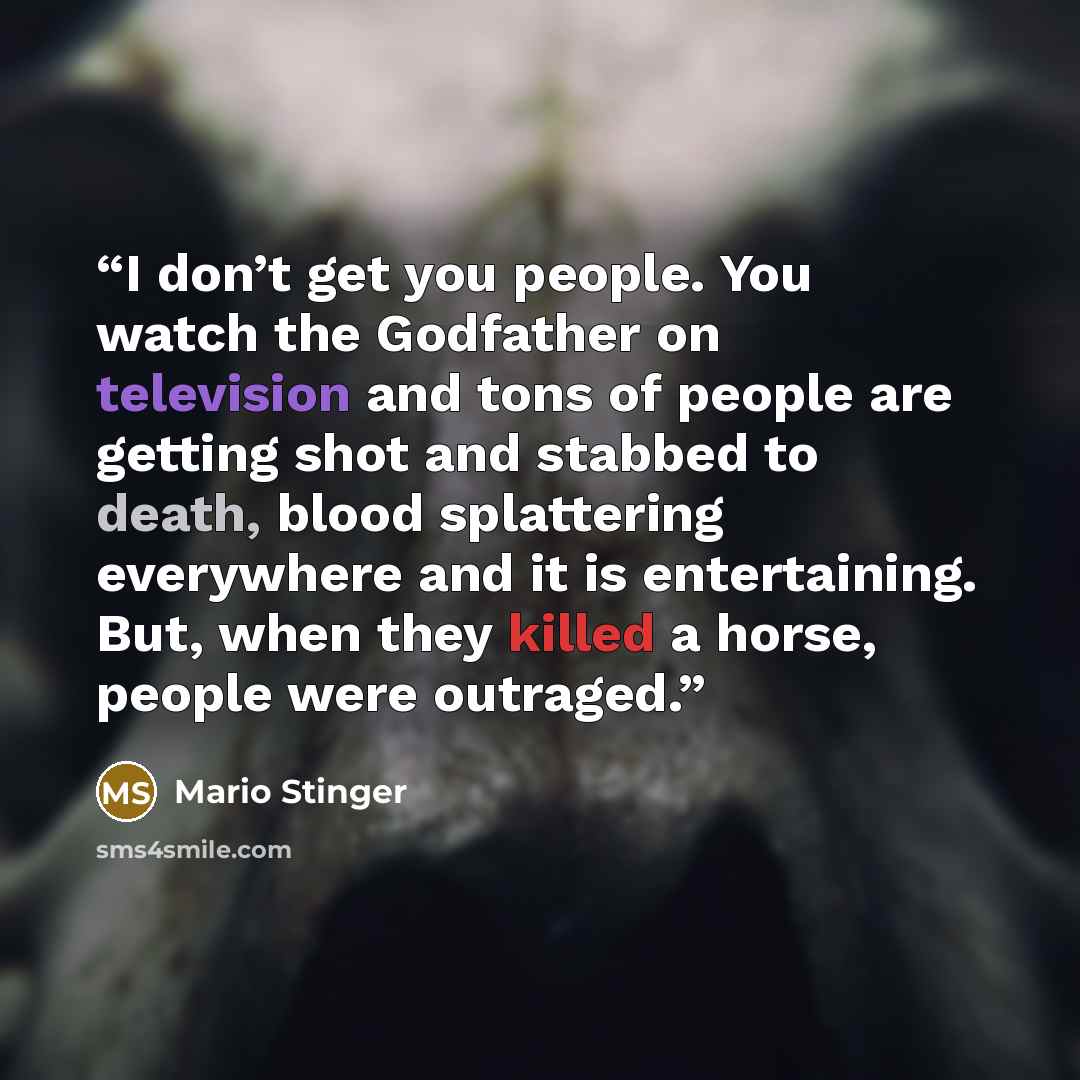 “I don’t get you people. You watch the Godfather on television and tons of people are getting shot and stabbed to death, blood splattering everywhere and it is entertaining. But, when they killed a horse, people were outraged.” quote by Mario Stinger