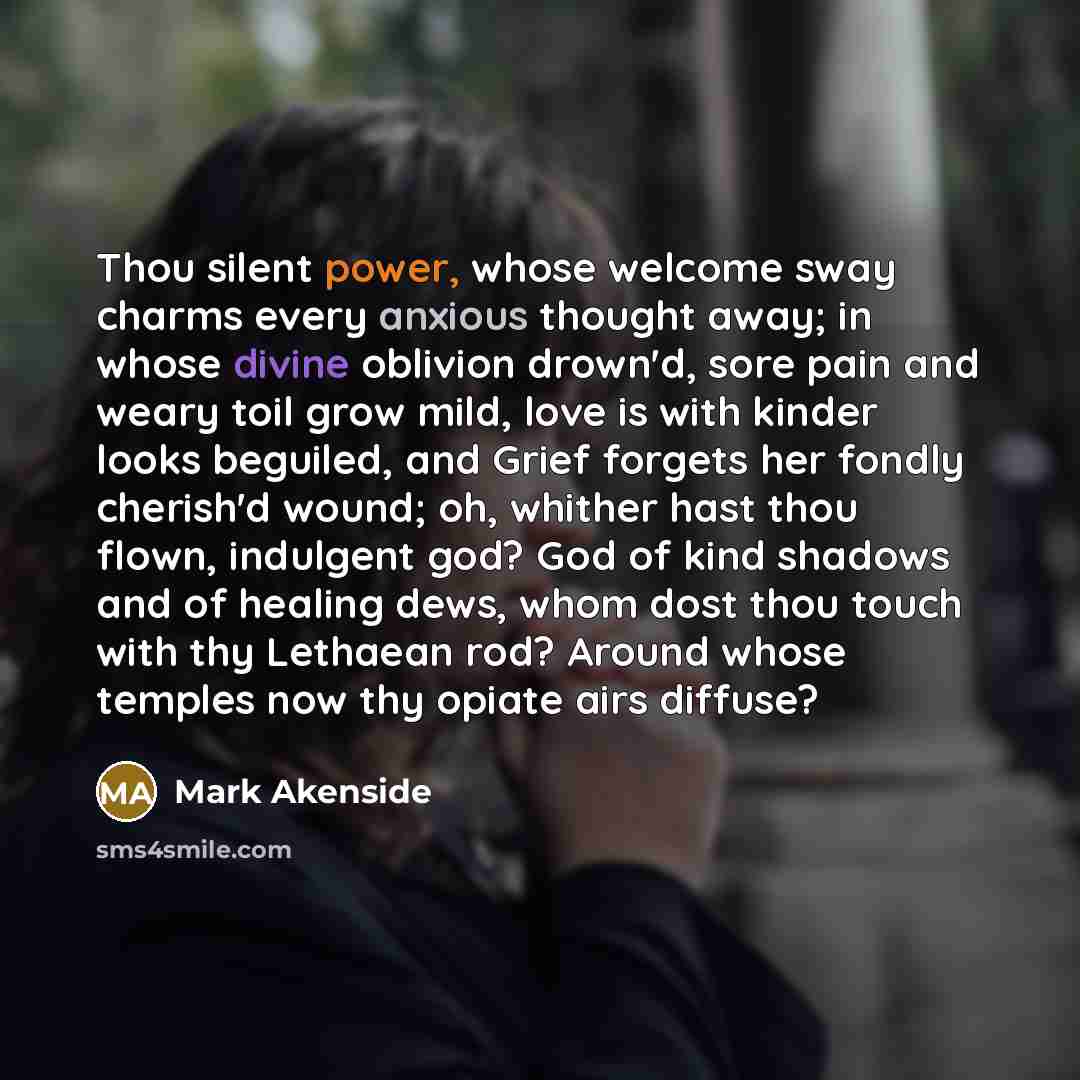 “Thou silent power, whose welcome sway charms every anxious thought away; in whose divine oblivion drown'd, sore pain and weary toil grow mild, love is with kinder looks beguiled, and Grief forgets her fondly cherish'd wound; oh, whither hast thou flown, indulgent god? God of kind shadows and of…” quote by Mark Akenside