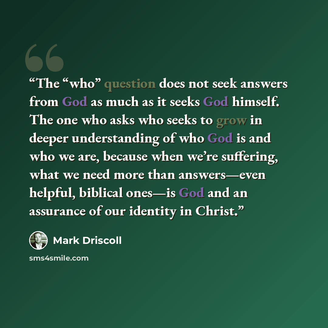 “The “who” question does not seek answers from God as much as it seeks God himself. The one who asks who seeks to grow in deeper understanding of who God is and who we are, because when we’re suffering, what we need more than answers—even helpful, biblical ones—is God and an assurance of our…” quote by Mark Driscoll