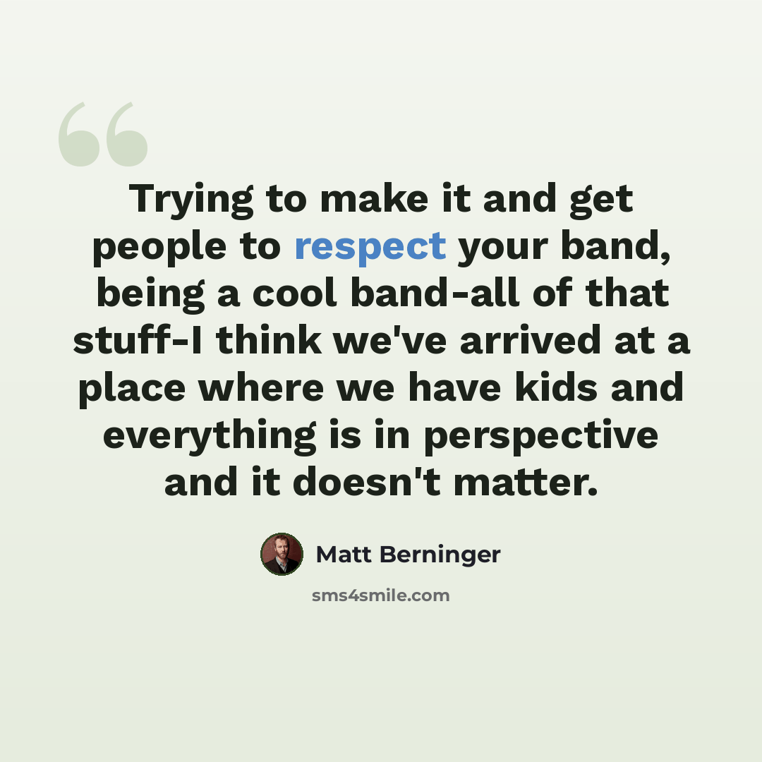 “Trying to make it and get people to respect your band, being a cool band-all of that stuff-I think we've arrived at a place where we have kids and everything is in perspective and it doesn't matter.” quote by Matt Berninger