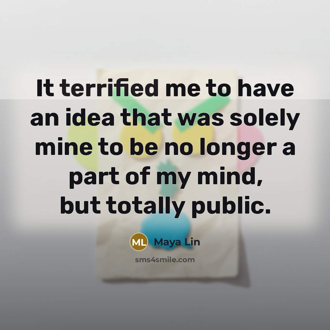 “It terrified me to have an idea that was solely mine to be no longer a part of my mind, but totally public.” quote by Maya Lin