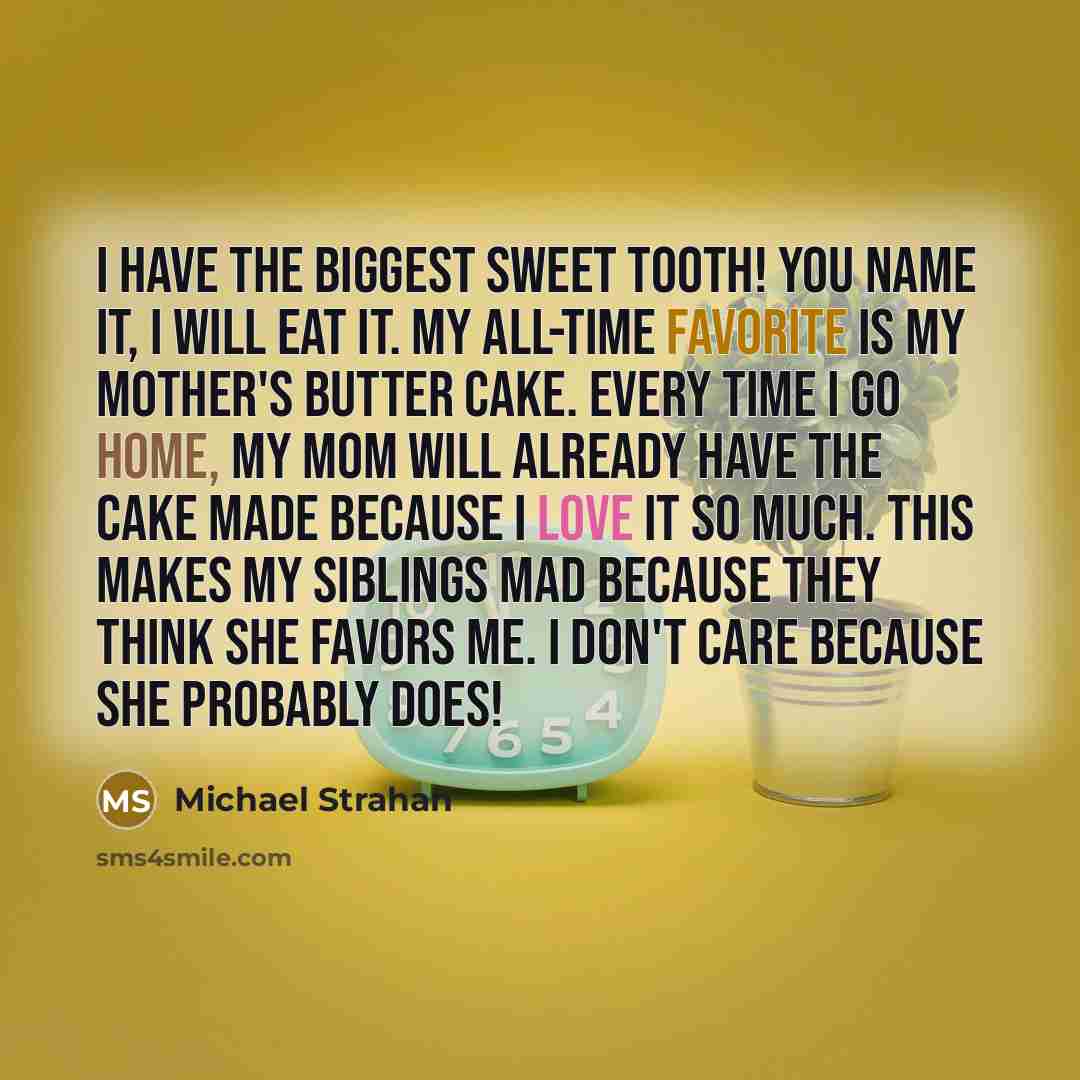 “I have the biggest sweet tooth! You name it, I will eat it. My all-time favorite is my mother's butter cake. Every time I go home, my mom will already have the cake made because I love it so much. This makes my siblings mad because they think she favors me. I don't care because she probably does!” quote by Michael Strahan
