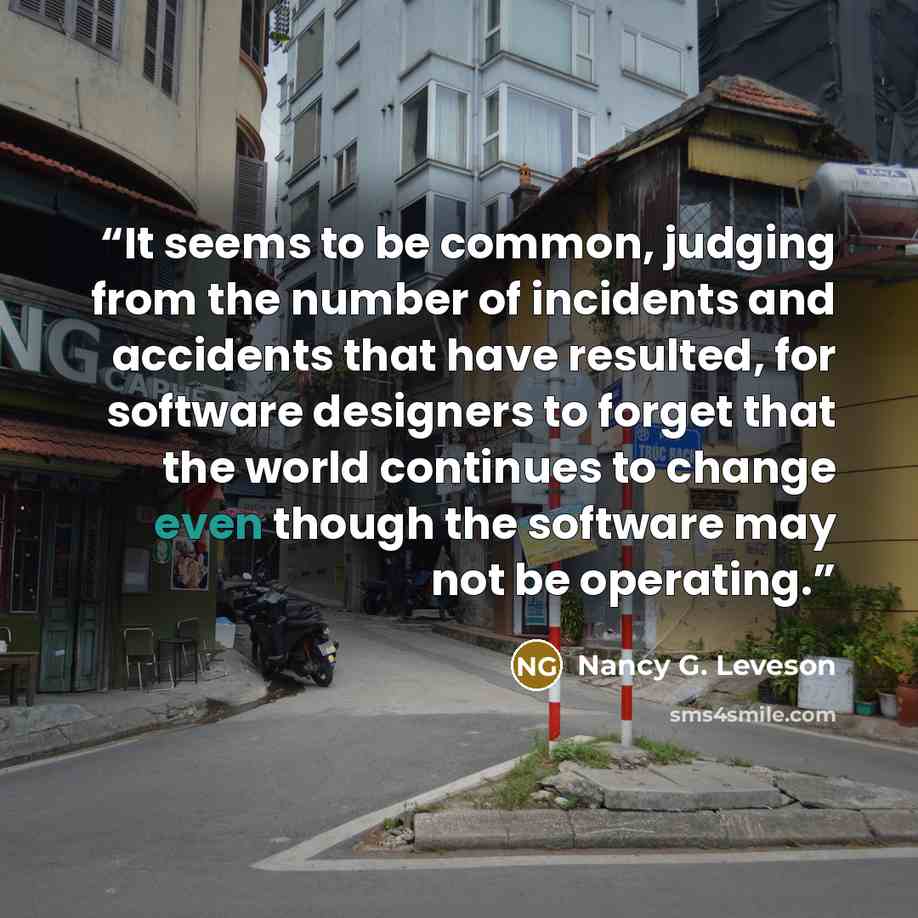 “It seems to be common, judging from the number of incidents and accidents that have resulted, for software designers to forget that the world continues to change even though the software may not be operating.” quote by Nancy G. Leveson