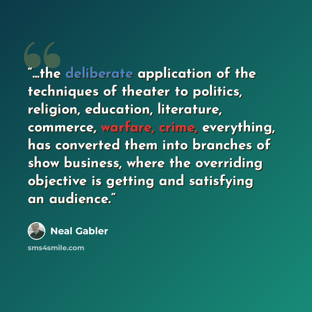 “...the deliberate application of the techniques of theater to politics, religion, education, literature, commerce, warfare, crime, everything, has converted them into branches of show business, where the overriding objective is getting and satisfying an audience.” quote by Neal Gabler