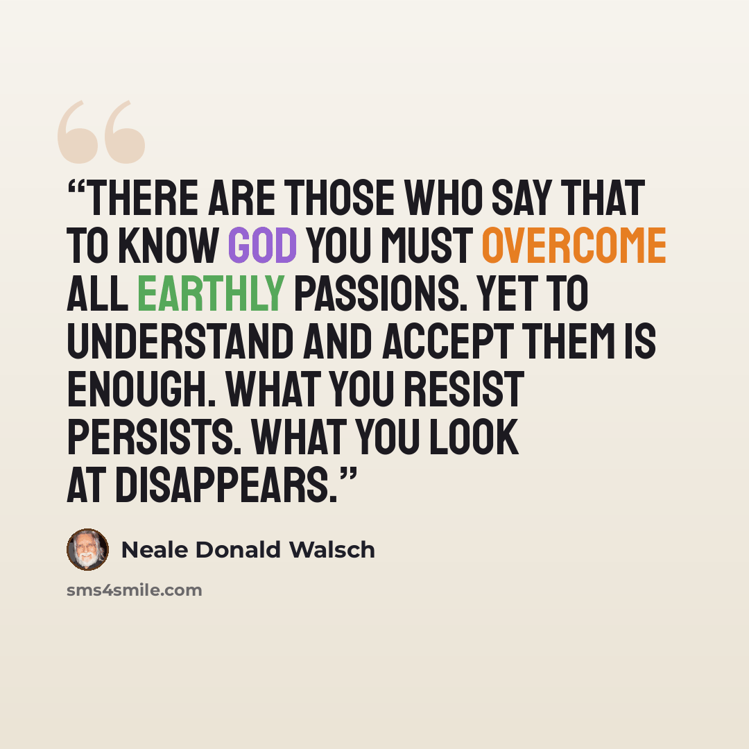“There are those who say that to know God you must overcome all earthly passions. Yet to understand and accept them is enough. What you resist persists. What you look at disappears.” quote by Neale Donald Walsch