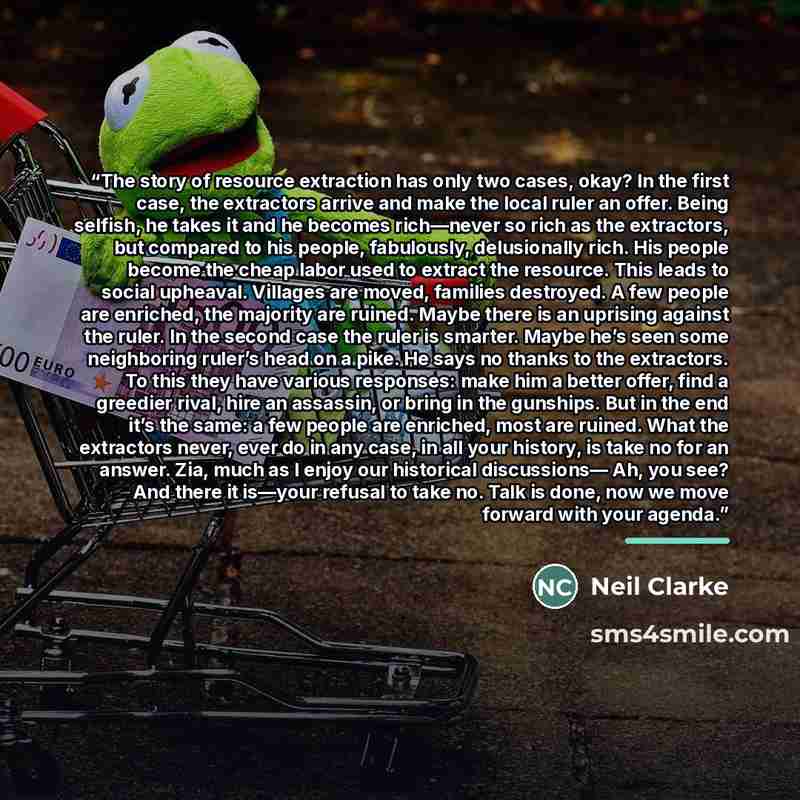 “The story of resource extraction has only two cases, okay? In the first case, the extractors arrive and make the local ruler an offer. Being selfish, he takes it and he becomes rich—never so rich as the extractors, but compared to his people, fabulously, delusionally rich. His people become the…” quote by Neil Clarke