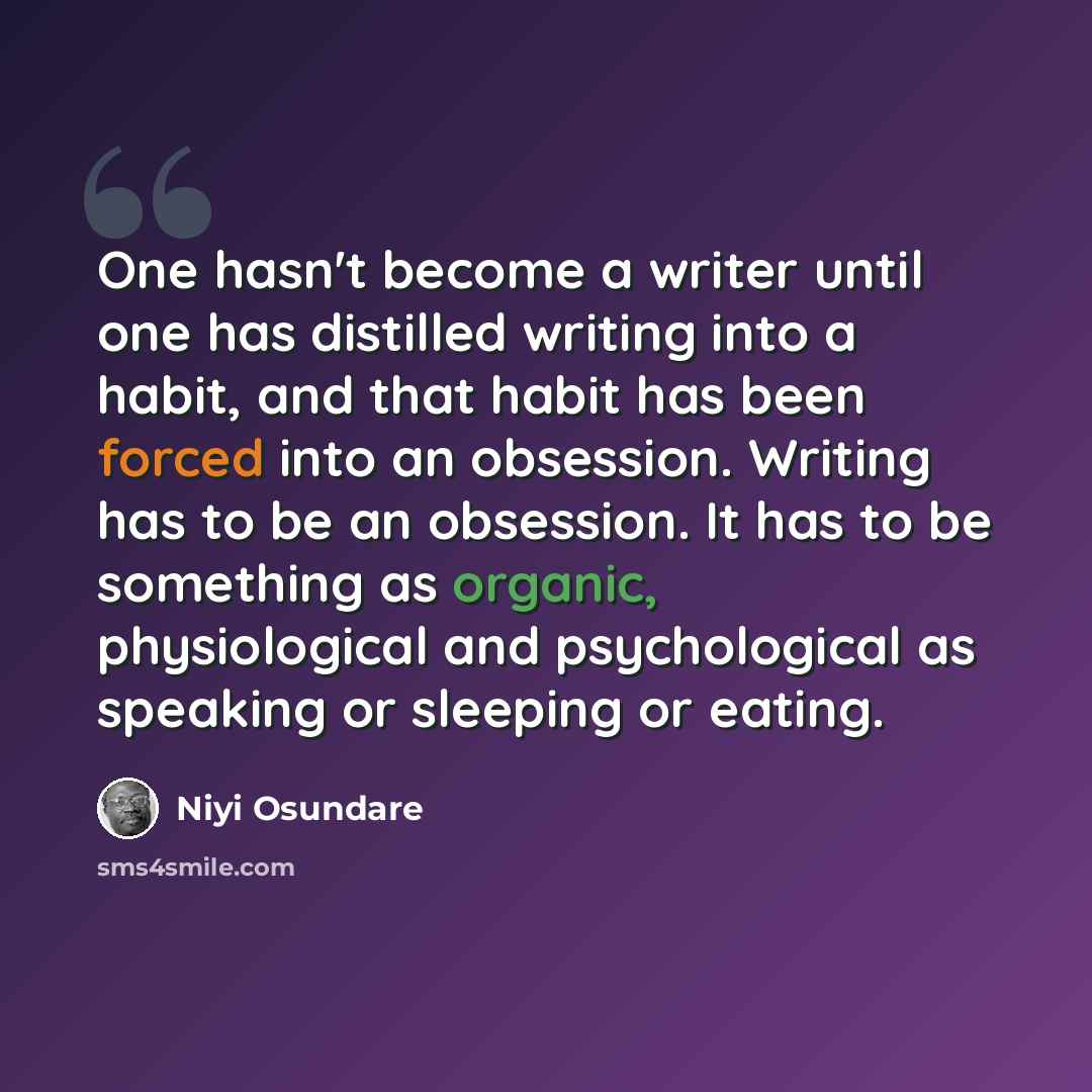 “One hasn't become a writer until one has distilled writing into a habit, and that habit has been forced into an obsession. Writing has to be an obsession. It has to be something as organic, physiological and psychological as speaking or sleeping or eating.” quote by Niyi Osundare