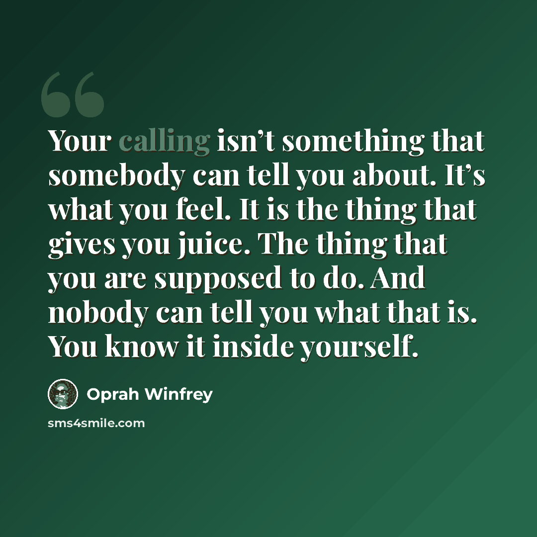 “Your calling isn’t something that somebody can tell you about. It’s what you feel. It is the thing that gives you juice. The thing that you are supposed to do. And nobody can tell you what that is. You know it inside yourself.” quote by Oprah Winfrey
