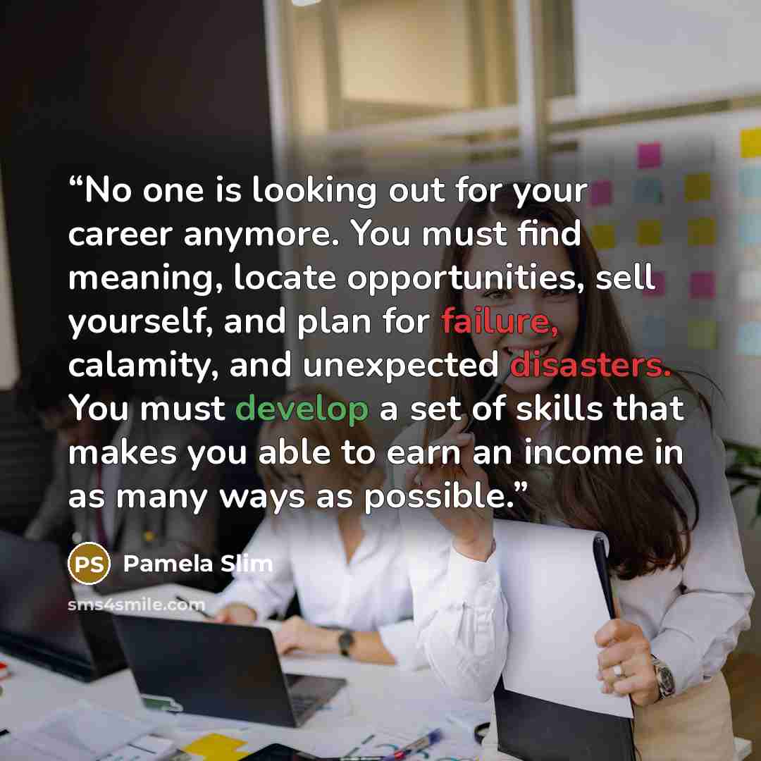 “No one is looking out for your career anymore. You must find meaning, locate opportunities, sell yourself, and plan for failure, calamity, and unexpected disasters. You must develop a set of skills that makes you able to earn an income in as many ways as possible.” quote by Pamela Slim