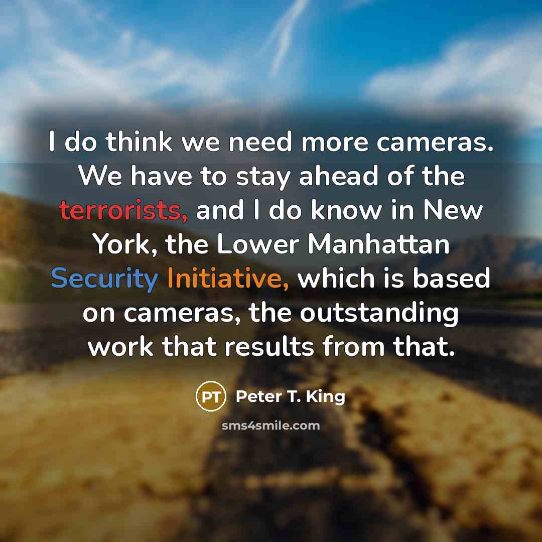 “I do think we need more cameras. We have to stay ahead of the terrorists, and I do know in New York, the Lower Manhattan Security Initiative, which is based on cameras, the outstanding work that results from that.” quote by Peter T. King