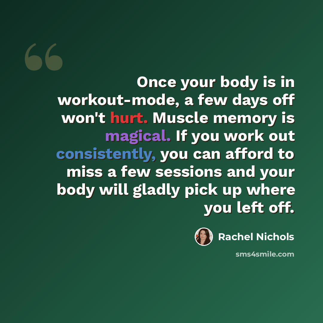 “Once your body is in workout-mode, a few days off won't hurt. Muscle memory is magical. If you work out consistently, you can afford to miss a few sessions and your body will gladly pick up where you left off.” quote by Rachel Nichols