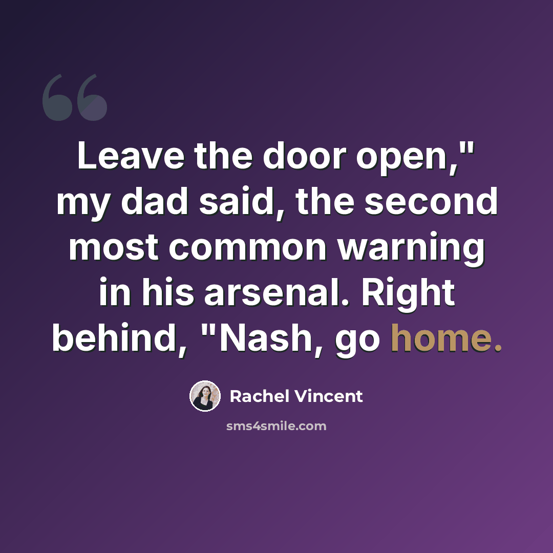 “Leave the door open," my dad said, the second most common warning in his arsenal. Right behind, "Nash, go home.” quote by Rachel Vincent