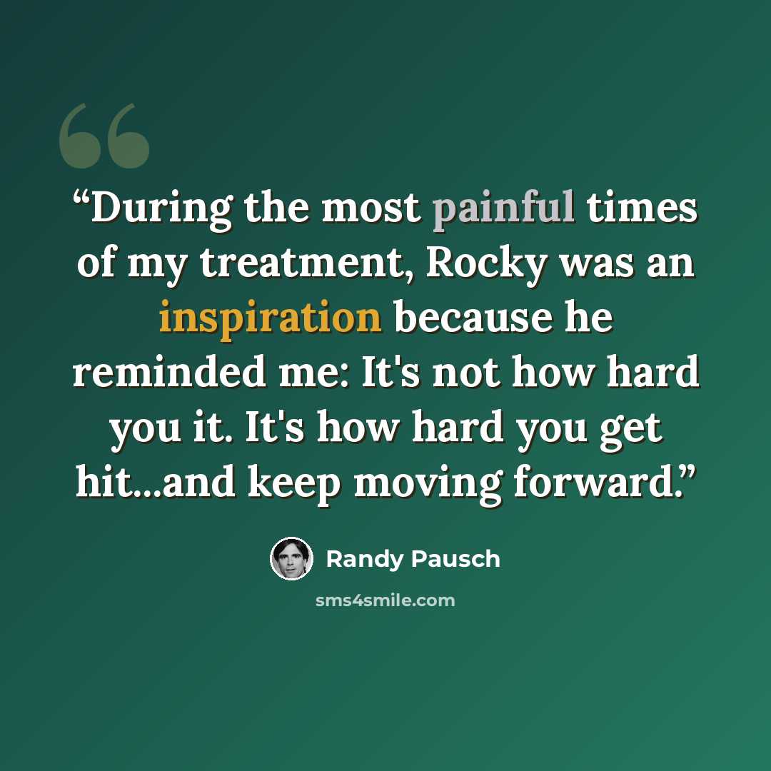 “During the most painful times of my treatment, Rocky was an inspiration because he reminded me: It's not how hard you it. It's how hard you get hit...and keep moving forward.” quote by Randy Pausch