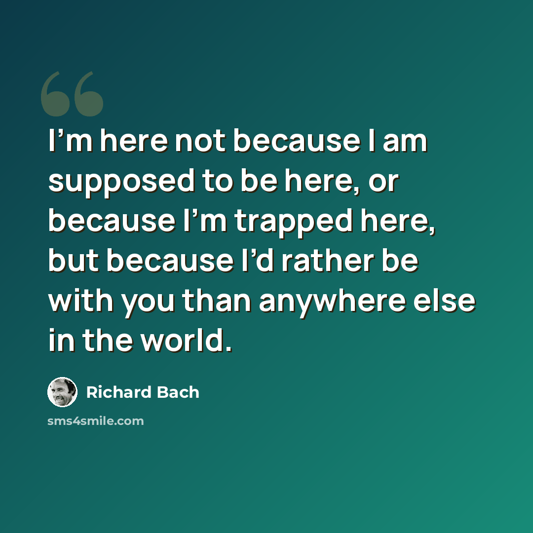 “I’m here not because I am supposed to be here, or because I’m trapped here, but because I’d rather be with you than anywhere else in the world.” quote by Richard Bach