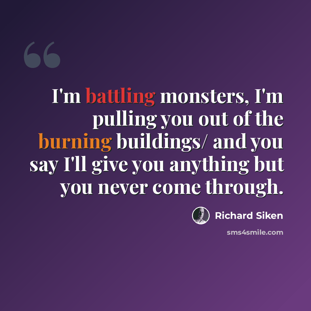 “I'm battling monsters, I'm pulling you out of the burning buildings/ and you say I'll give you anything but you never come through.” quote by Richard Siken