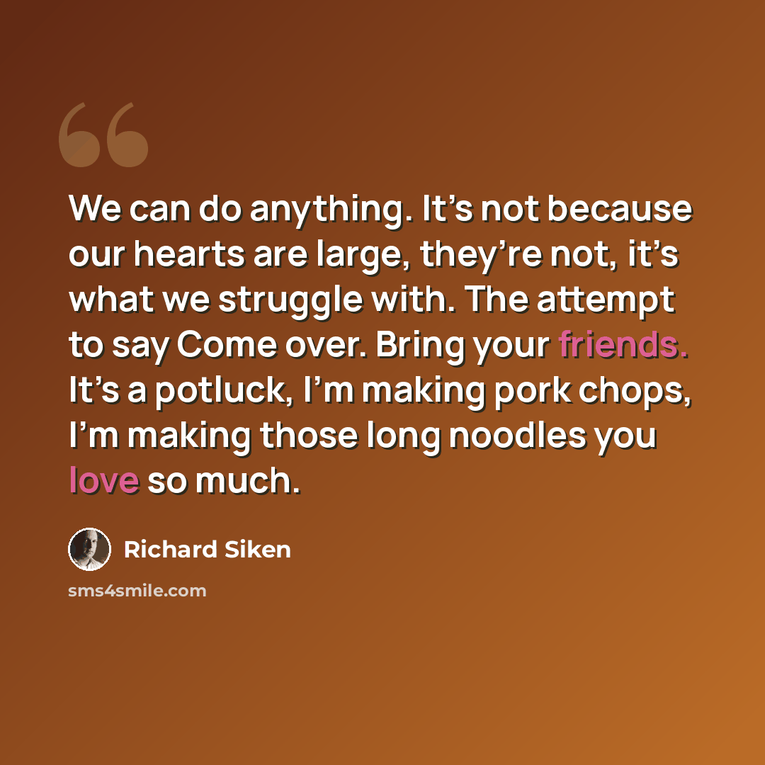 “We can do anything. It’s not because our hearts are large, they’re not, it’s what we struggle with. The attempt to say Come over. Bring your friends. It’s a potluck, I’m making pork chops, I’m making those long noodles you love so much.” quote by Richard Siken