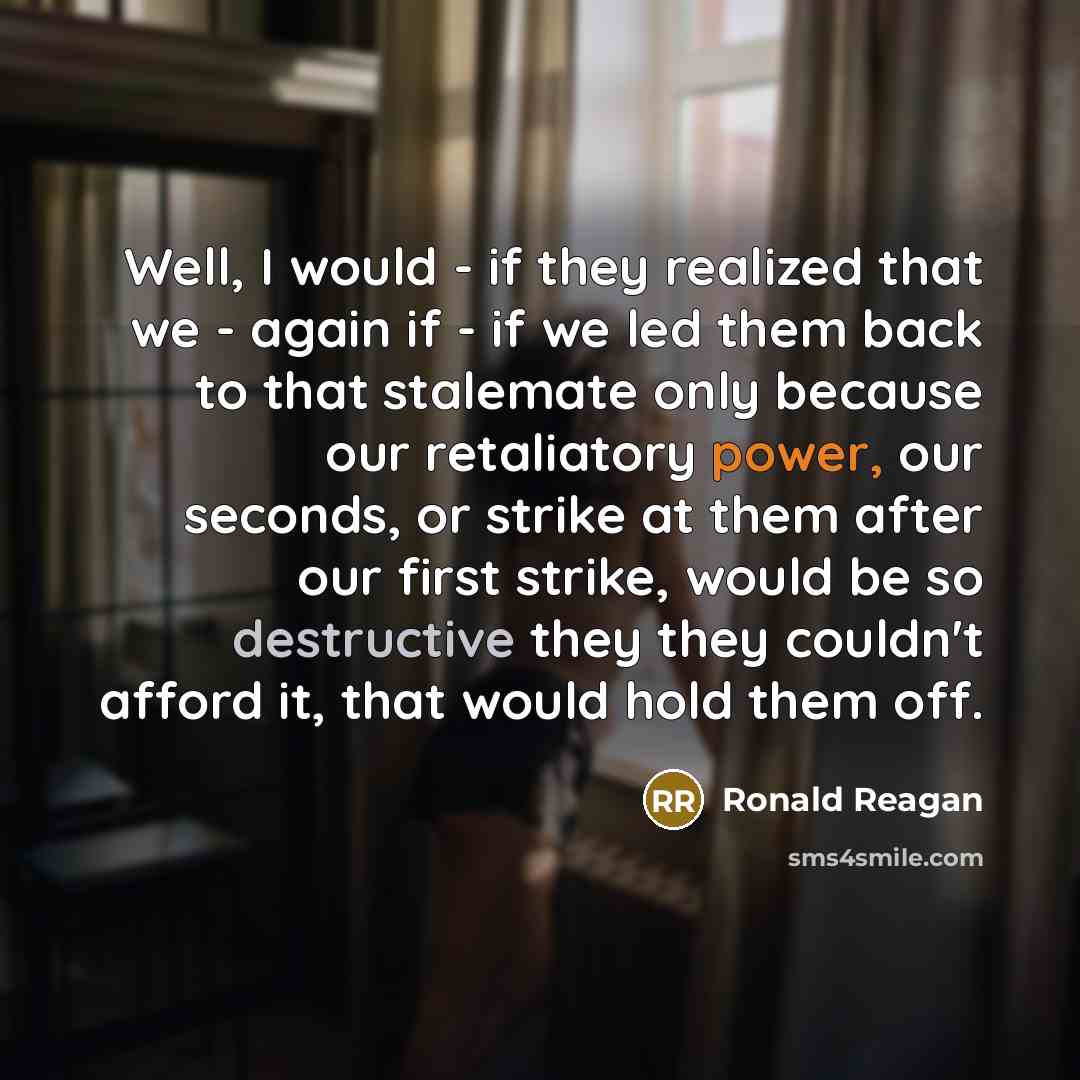“Well, I would - if they realized that we - again if - if we led them back to that stalemate only because our retaliatory power, our seconds, or strike at them after our first strike, would be so destructive they they couldn't afford it, that would hold them off.” quote by Ronald Reagan