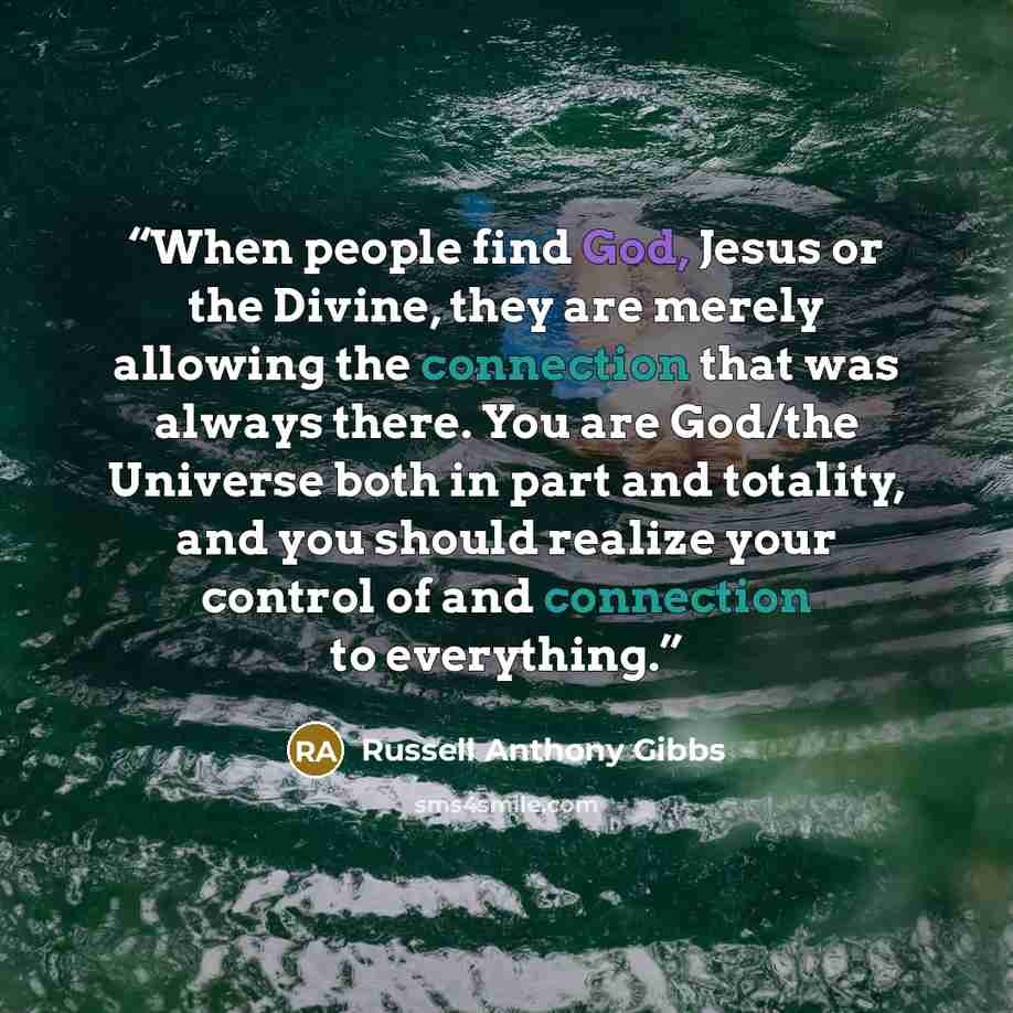 “When people find God, Jesus or the Divine, they are merely allowing the connection that was always there. You are God/the Universe both in part and totality, and you should realize your control of and connection to everything.” quote by Russell Anthony Gibbs