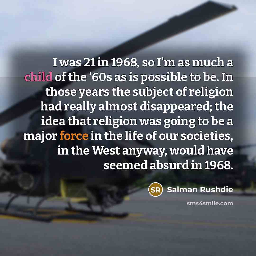 “I was 21 in 1968, so I'm as much a child of the '60s as is possible to be. In those years the subject of religion had really almost disappeared; the idea that religion was going to be a major force in the life of our societies, in the West anyway, would have seemed absurd in 1968.” quote by Salman Rushdie