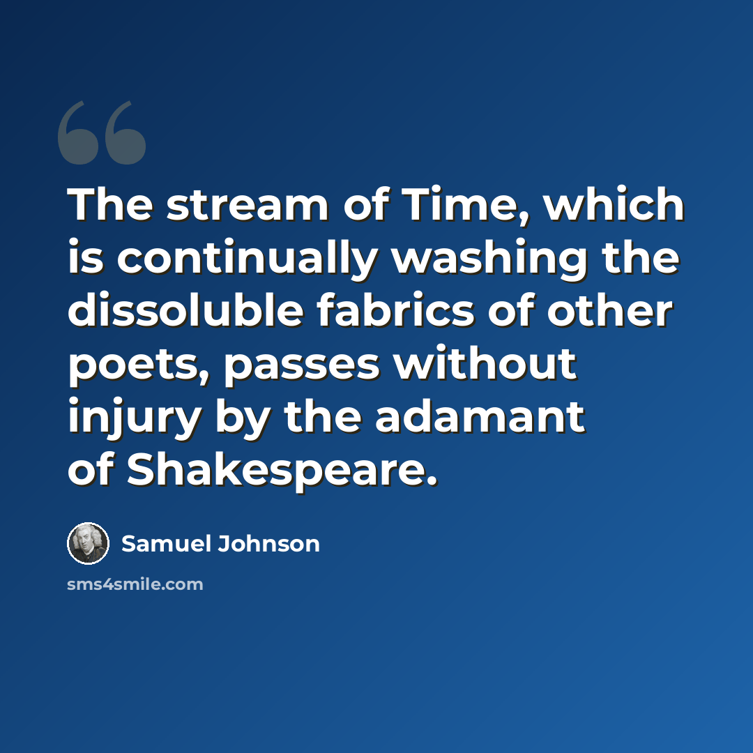 “The stream of Time, which is continually washing the dissoluble fabrics of other poets, passes without injury by the adamant of Shakespeare.” quote by Samuel Johnson