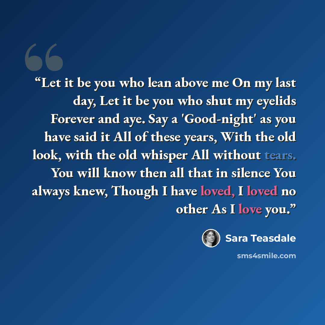 “Let it be you who lean above me On my last day, Let it be you who shut my eyelids Forever and aye. Say a 'Good-night' as you have said it All of these years, With the old look, with the old whisper All without tears. You will know then all that in silence You always knew, Though I have loved, I…” quote by Sara Teasdale