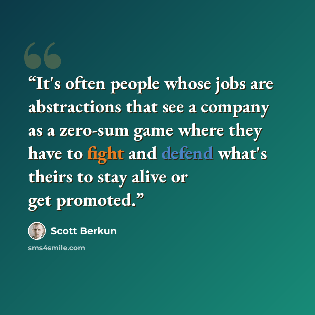 “It's often people whose jobs are abstractions that see a company as a zero-sum game where they have to fight and defend what's theirs to stay alive or get promoted.” quote by Scott Berkun