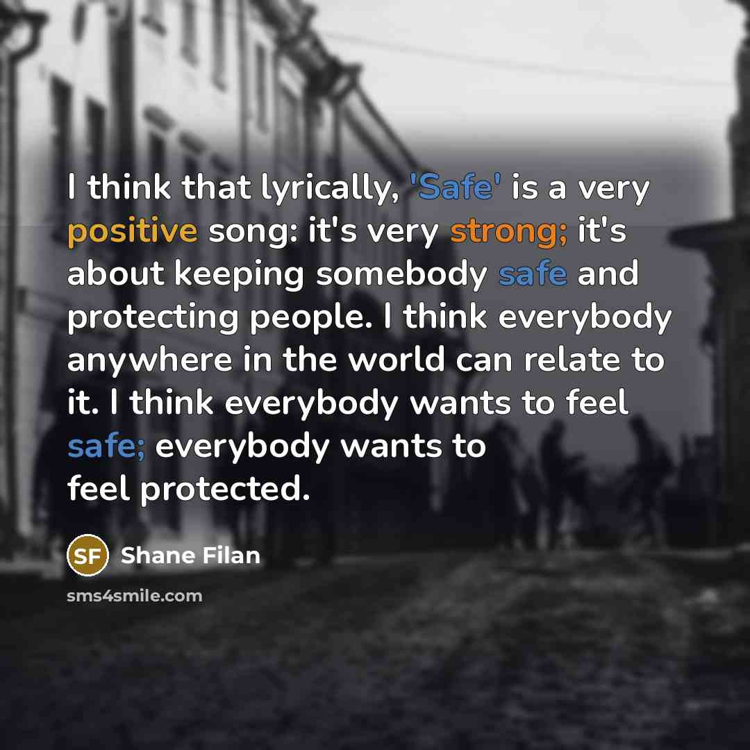 “I think that lyrically, 'Safe' is a very positive song: it's very strong; it's about keeping somebody safe and protecting people. I think everybody anywhere in the world can relate to it. I think everybody wants to feel safe; everybody wants to feel protected.” quote by Shane Filan