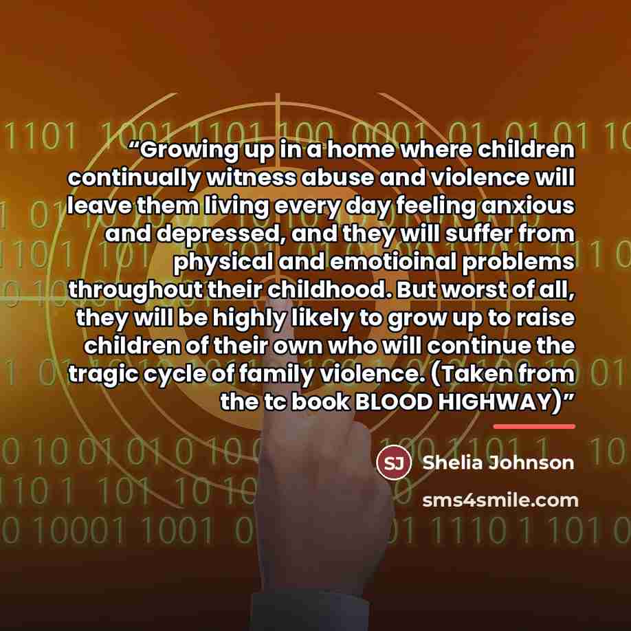 “Growing up in a home where children continually witness abuse and violence will leave them living every day feeling anxious and depressed, and they will suffer from physical and emotioinal problems throughout their childhood. But worst of all, they will be highly likely to grow up to raise…” quote by Shelia Johnson