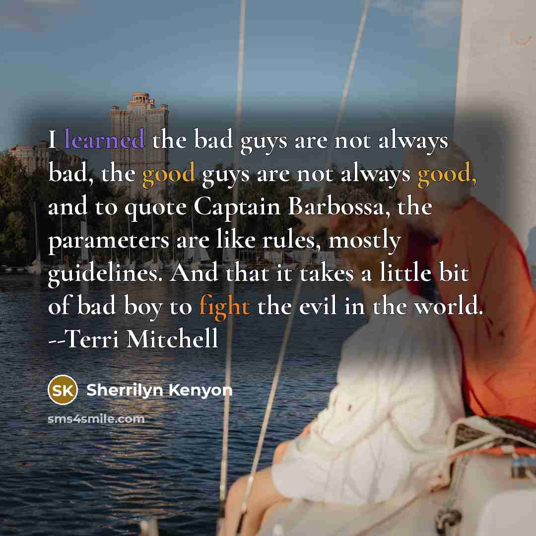 “I learned the bad guys are not always bad, the good guys are not always good, and to quote Captain Barbossa, the parameters are like rules, mostly guidelines. And that it takes a little bit of bad boy to fight the evil in the world. --Terri Mitchell” quote by Sherrilyn Kenyon