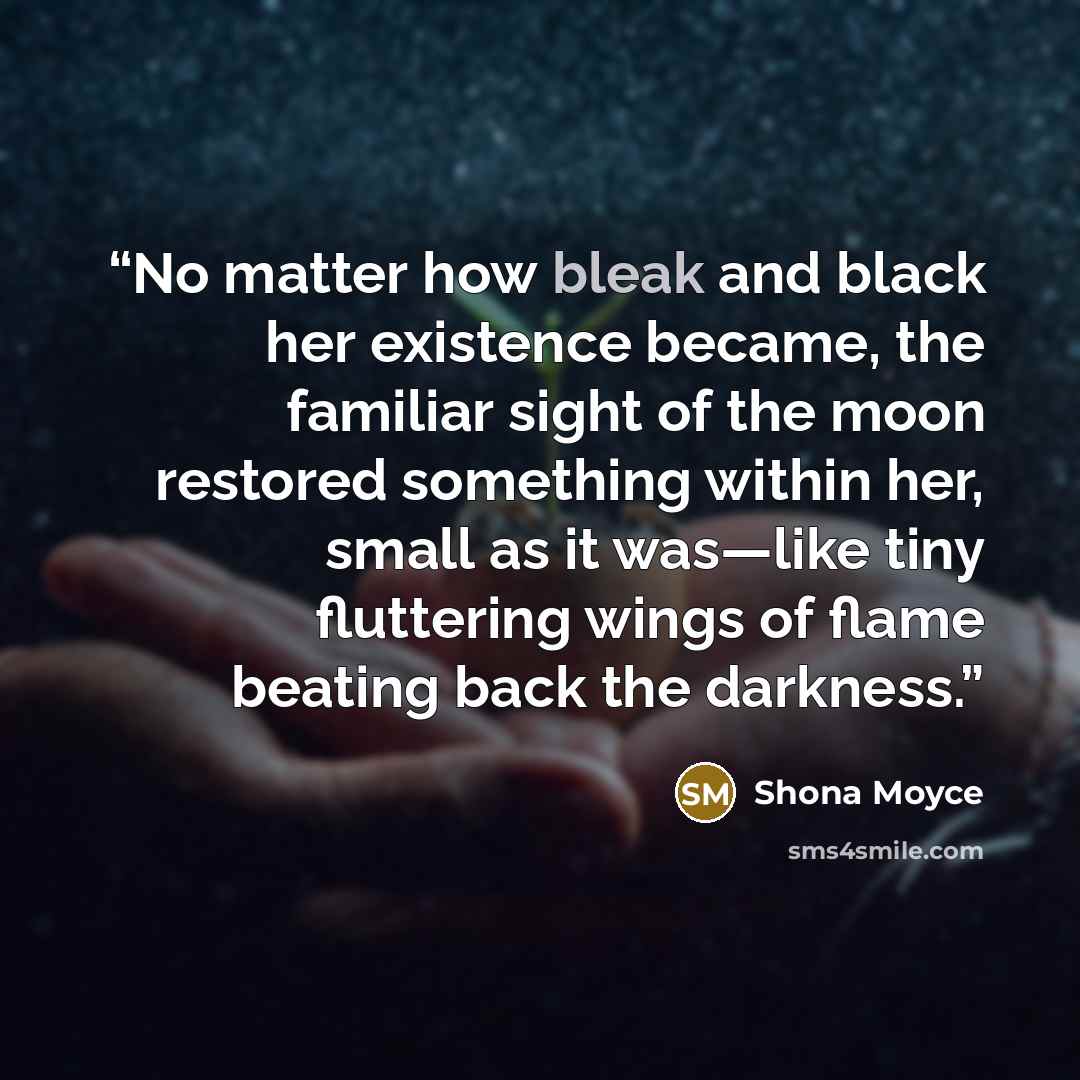 “No matter how bleak and black her existence became, the familiar sight of the moon restored something within her, small as it was—like tiny fluttering wings of flame beating back the darkness.” quote by Shona Moyce