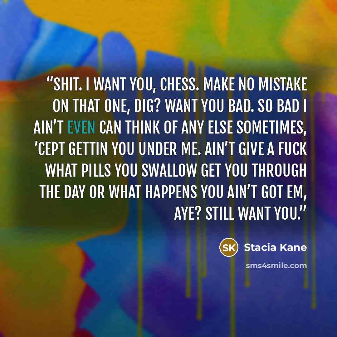 “Shit. I want you, Chess. Make no mistake on that one, dig? Want you bad. So bad I ain’t even can think of any else sometimes, ’cept gettin you under me. Ain’t give a fuck what pills you swallow get you through the day or what happens you ain’t got em, aye? Still want you.” quote by Stacia Kane